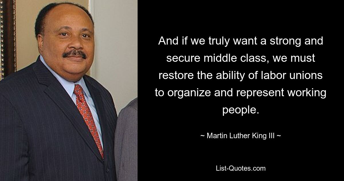 And if we truly want a strong and secure middle class, we must restore the ability of labor unions to organize and represent working people. — © Martin Luther King III