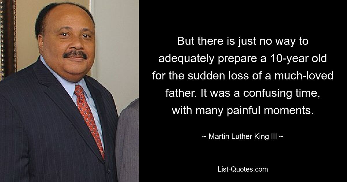 But there is just no way to adequately prepare a 10-year old for the sudden loss of a much-loved father. It was a confusing time, with many painful moments. — © Martin Luther King III