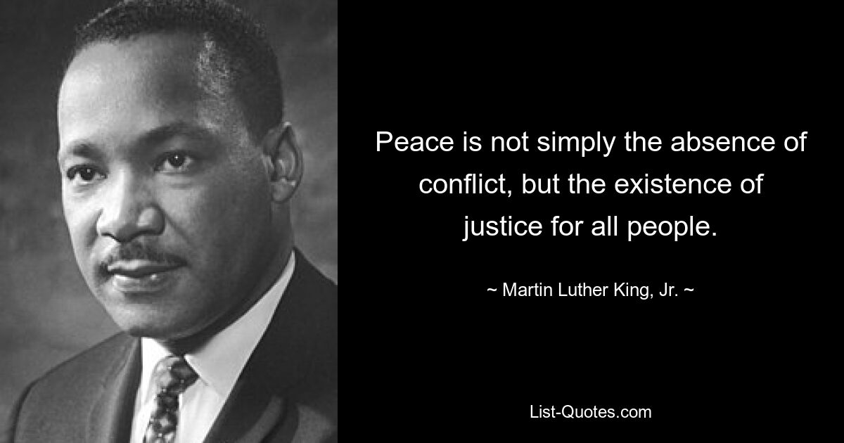 Peace is not simply the absence of conflict, but the existence of justice for all people. — © Martin Luther King, Jr.