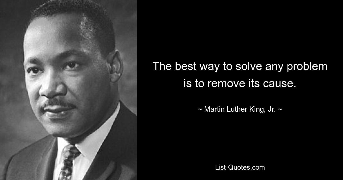 The best way to solve any problem is to remove its cause. — © Martin Luther King, Jr.