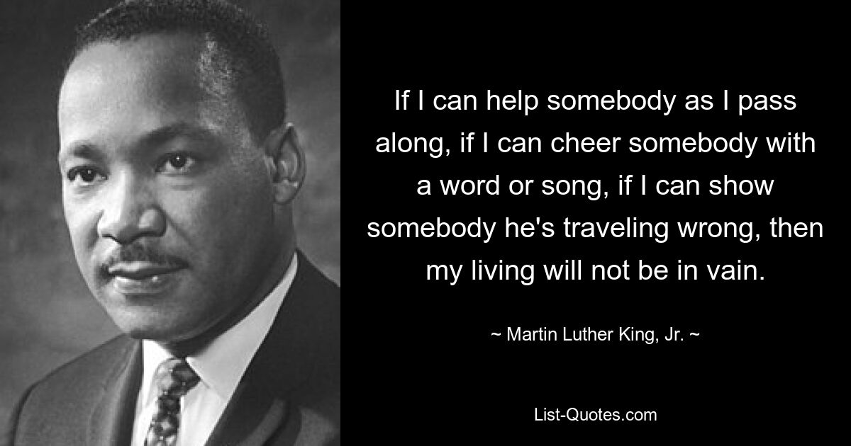 If I can help somebody as I pass along, if I can cheer somebody with a word or song, if I can show somebody he's traveling wrong, then my living will not be in vain. — © Martin Luther King, Jr.