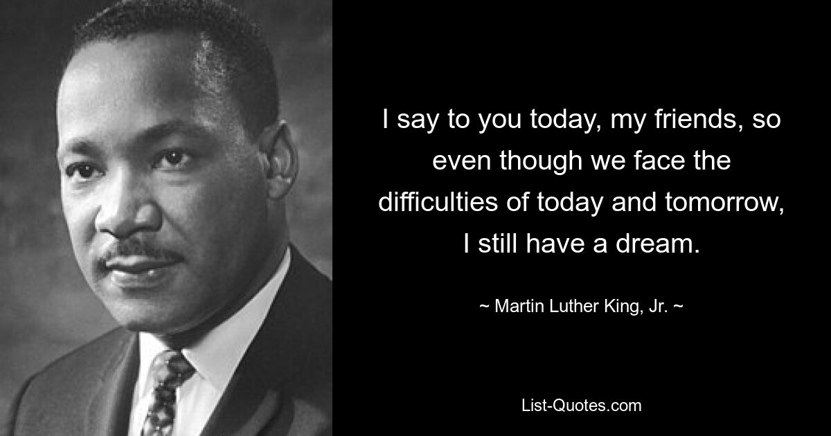 I say to you today, my friends, so even though we face the difficulties of today and tomorrow, I still have a dream. — © Martin Luther King, Jr.