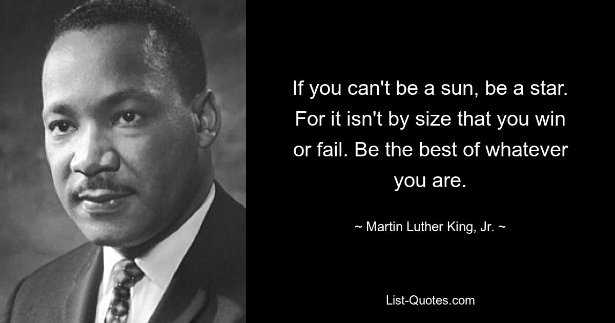 If you can't be a sun, be a star. For it isn't by size that you win or fail. Be the best of whatever you are. — © Martin Luther King, Jr.