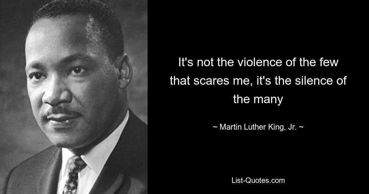 It's not the violence of the few that scares me, it's the silence of the many — © Martin Luther King, Jr.