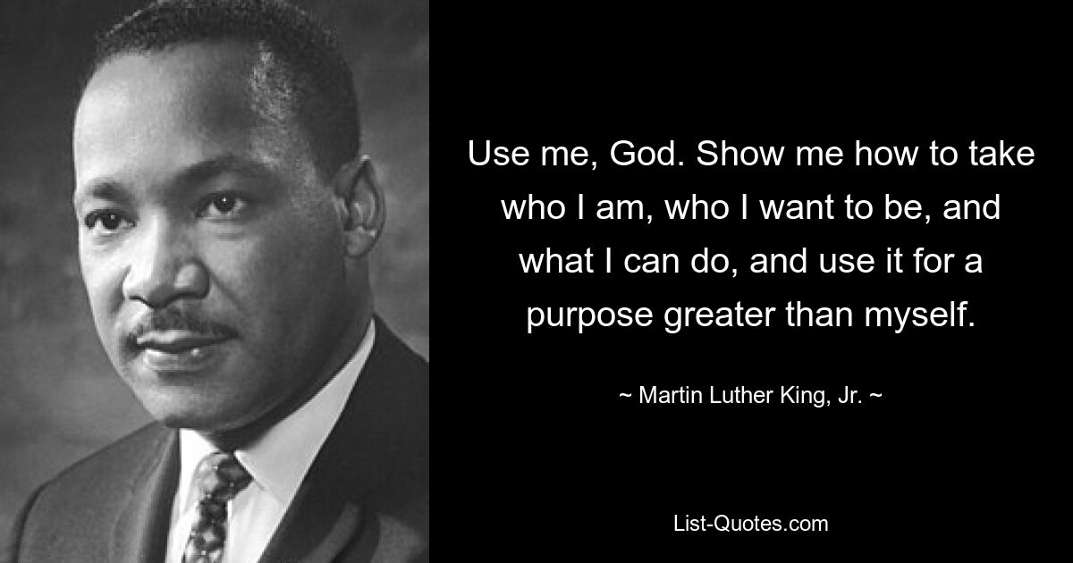 Use me, God. Show me how to take who I am, who I want to be, and what I can do, and use it for a purpose greater than myself. — © Martin Luther King, Jr.