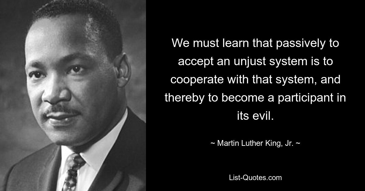 We must learn that passively to accept an unjust system is to cooperate with that system, and thereby to become a participant in its evil. — © Martin Luther King, Jr.