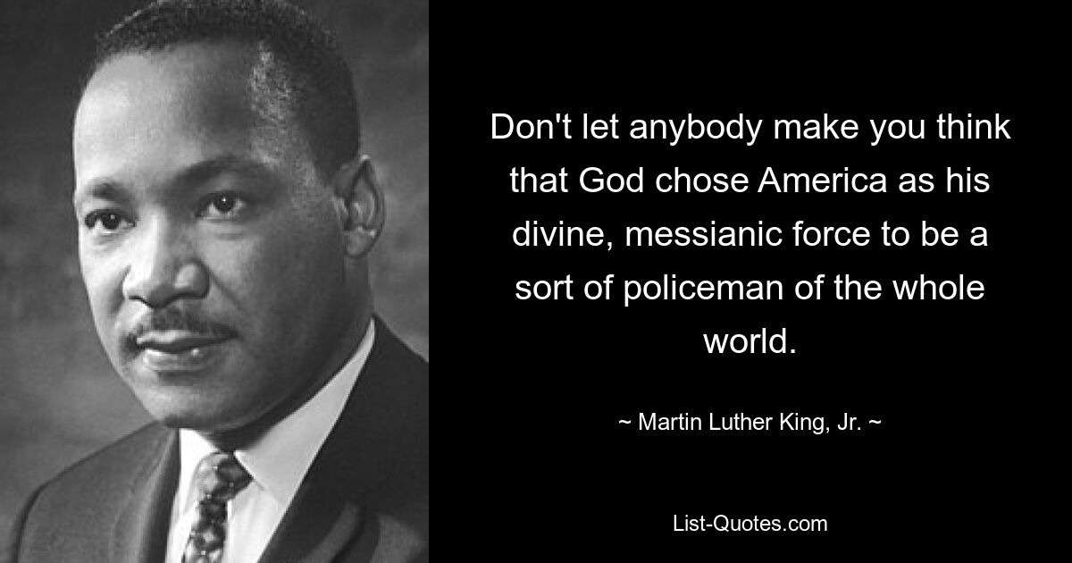 Don't let anybody make you think that God chose America as his divine, messianic force to be a sort of policeman of the whole world. — © Martin Luther King, Jr.