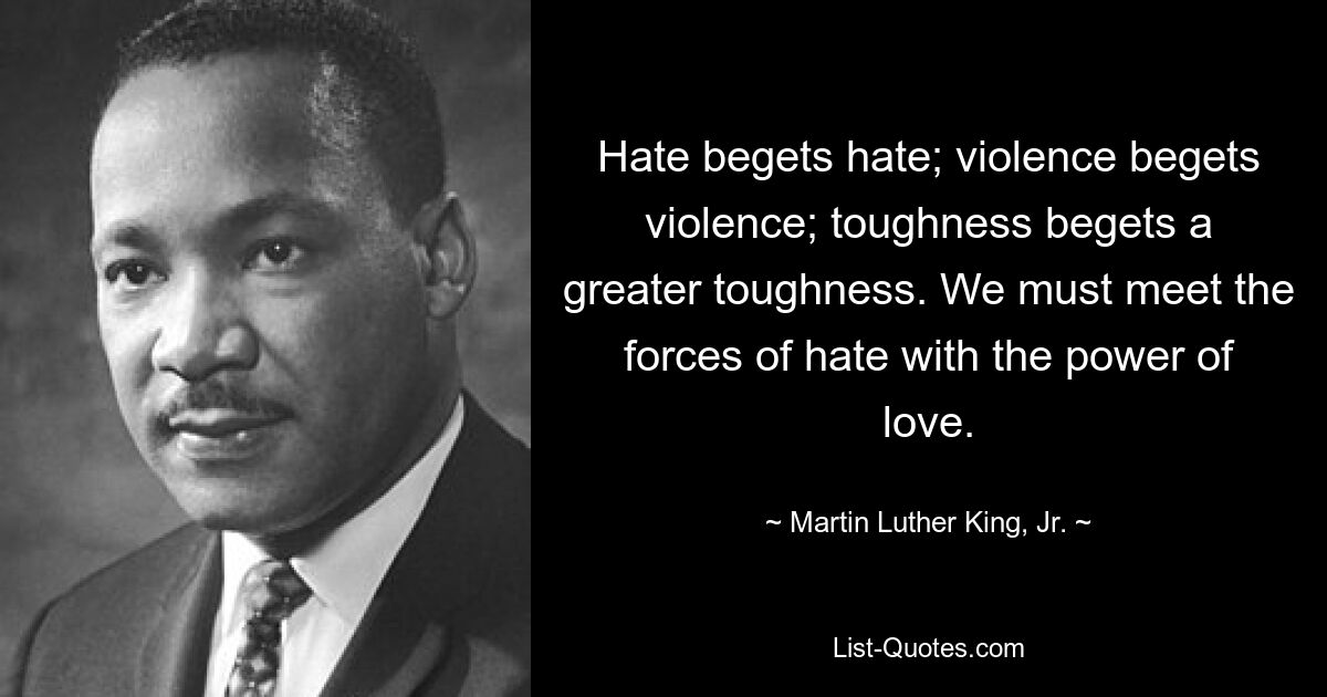 Hate begets hate; violence begets violence; toughness begets a greater toughness. We must meet the forces of hate with the power of love. — © Martin Luther King, Jr.