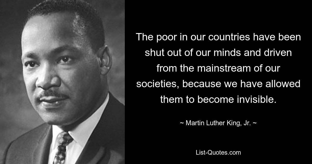 The poor in our countries have been shut out of our minds and driven from the mainstream of our societies, because we have allowed them to become invisible. — © Martin Luther King, Jr.