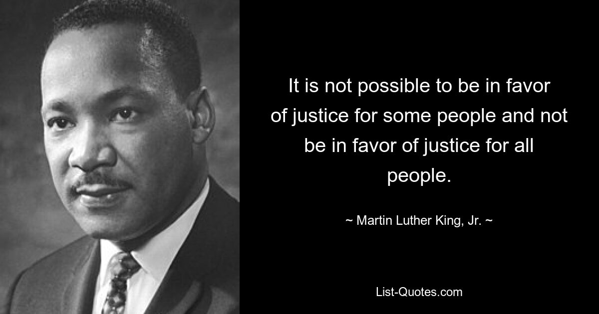 It is not possible to be in favor of justice for some people and not be in favor of justice for all people. — © Martin Luther King, Jr.