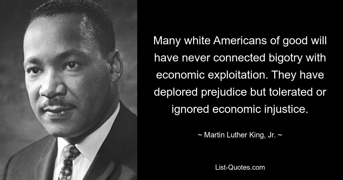 Many white Americans of good will have never connected bigotry with economic exploitation. They have deplored prejudice but tolerated or ignored economic injustice. — © Martin Luther King, Jr.