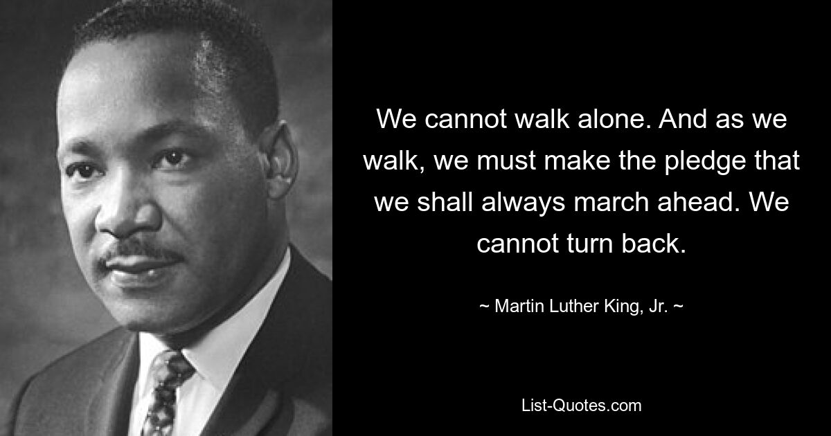 We cannot walk alone. And as we walk, we must make the pledge that we shall always march ahead. We cannot turn back. — © Martin Luther King, Jr.