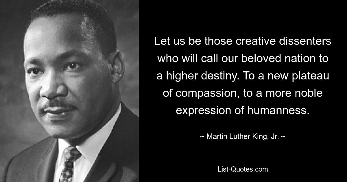 Let us be those creative dissenters who will call our beloved nation to a higher destiny. To a new plateau of compassion, to a more noble expression of humanness. — © Martin Luther King, Jr.