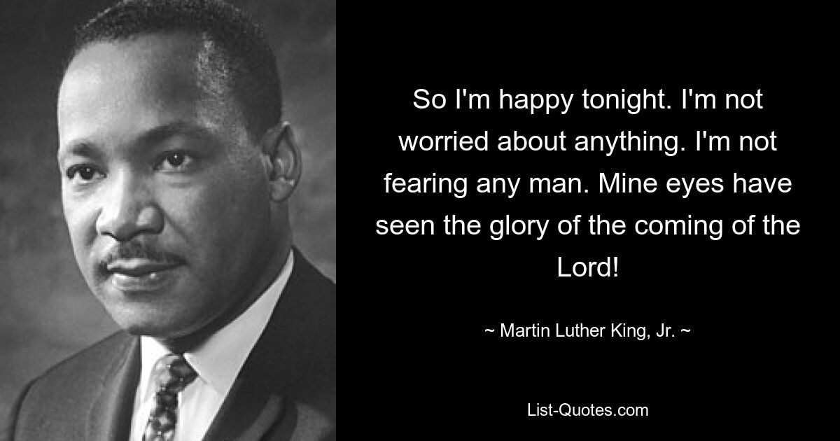 So I'm happy tonight. I'm not worried about anything. I'm not fearing any man. Mine eyes have seen the glory of the coming of the Lord! — © Martin Luther King, Jr.