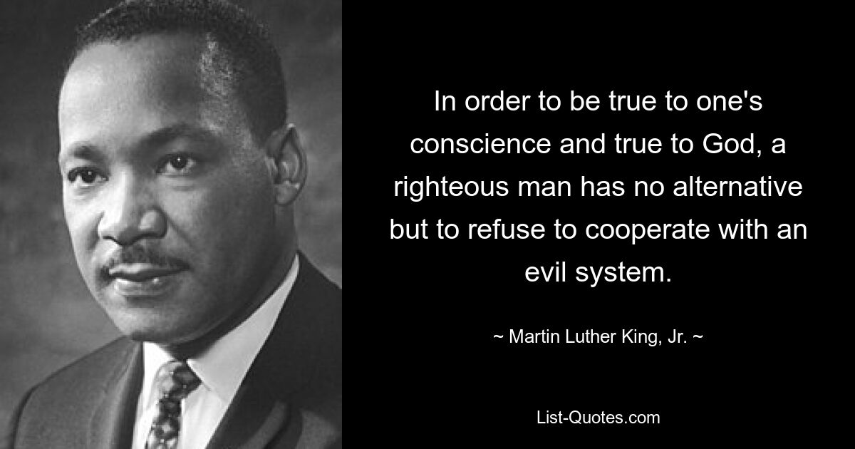 In order to be true to one's conscience and true to God, a righteous man has no alternative but to refuse to cooperate with an evil system. — © Martin Luther King, Jr.