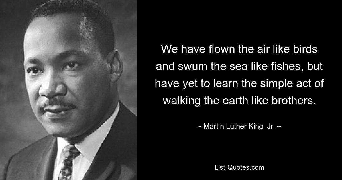 We have flown the air like birds and swum the sea like fishes, but have yet to learn the simple act of walking the earth like brothers. — © Martin Luther King, Jr.