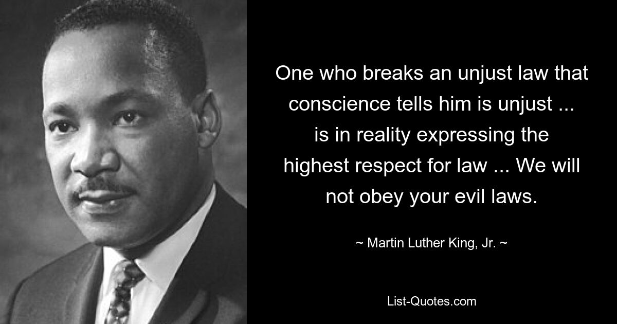 One who breaks an unjust law that conscience tells him is unjust ... is in reality expressing the highest respect for law ... We will not obey your evil laws. — © Martin Luther King, Jr.