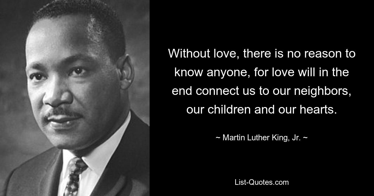 Without love, there is no reason to know anyone, for love will in the end connect us to our neighbors, our children and our hearts. — © Martin Luther King, Jr.