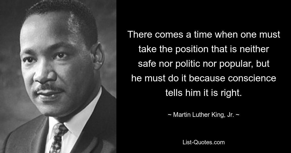 Es kommt eine Zeit, in der man eine Position einnehmen muss, die weder sicher noch politisch noch populär ist, aber man muss es tun, weil das Gewissen ihm sagt, dass es richtig ist. — © Martin Luther King, Jr.