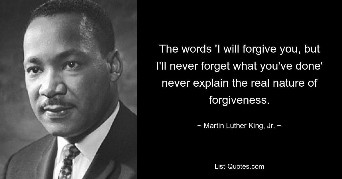 The words 'I will forgive you, but I'll never forget what you've done' never explain the real nature of forgiveness. — © Martin Luther King, Jr.