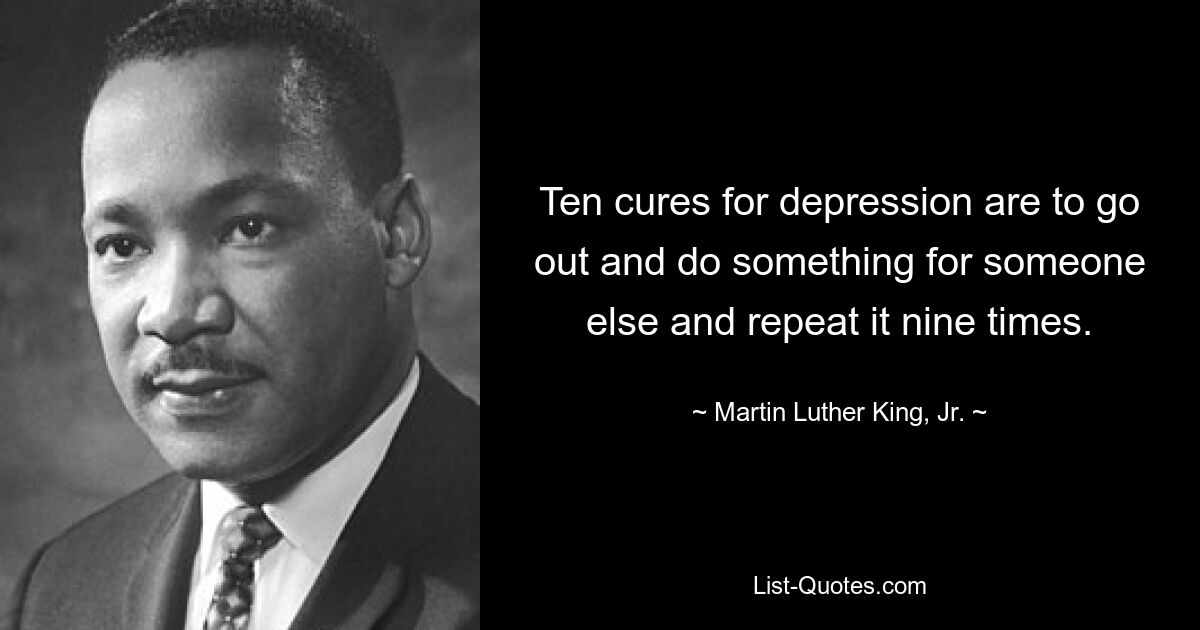 Ten cures for depression are to go out and do something for someone else and repeat it nine times. — © Martin Luther King, Jr.