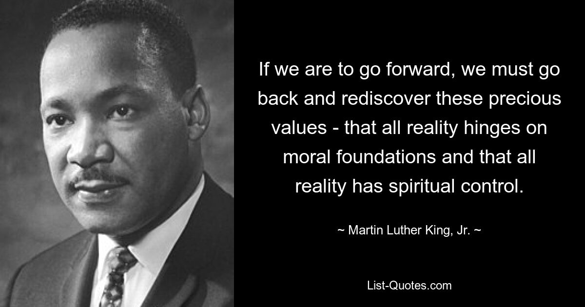 If we are to go forward, we must go back and rediscover these precious values - that all reality hinges on moral foundations and that all reality has spiritual control. — © Martin Luther King, Jr.