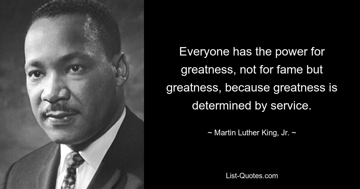 Everyone has the power for greatness, not for fame but greatness, because greatness is determined by service. — © Martin Luther King, Jr.