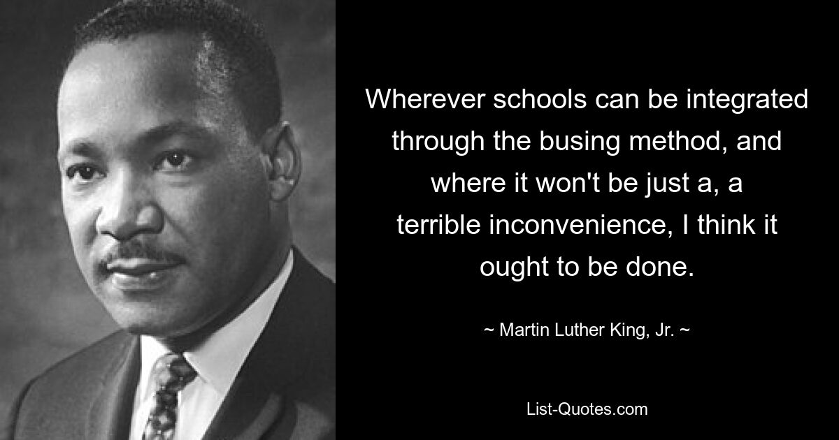 Wherever schools can be integrated through the busing method, and where it won't be just a, a terrible inconvenience, I think it ought to be done. — © Martin Luther King, Jr.