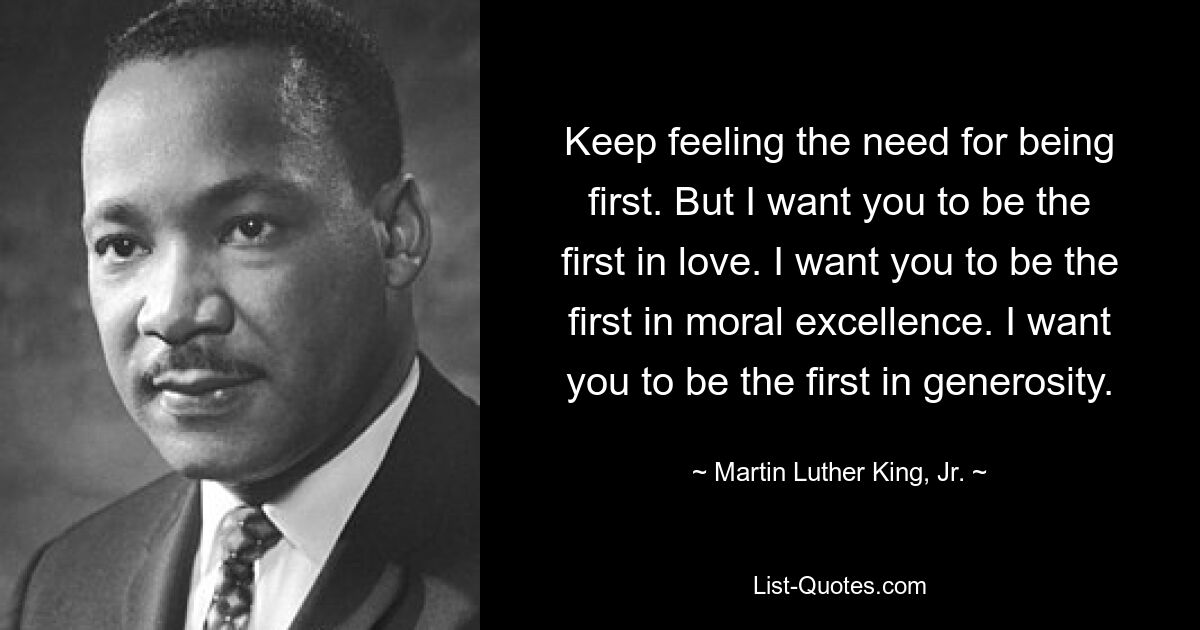 Keep feeling the need for being first. But I want you to be the first in love. I want you to be the first in moral excellence. I want you to be the first in generosity. — © Martin Luther King, Jr.