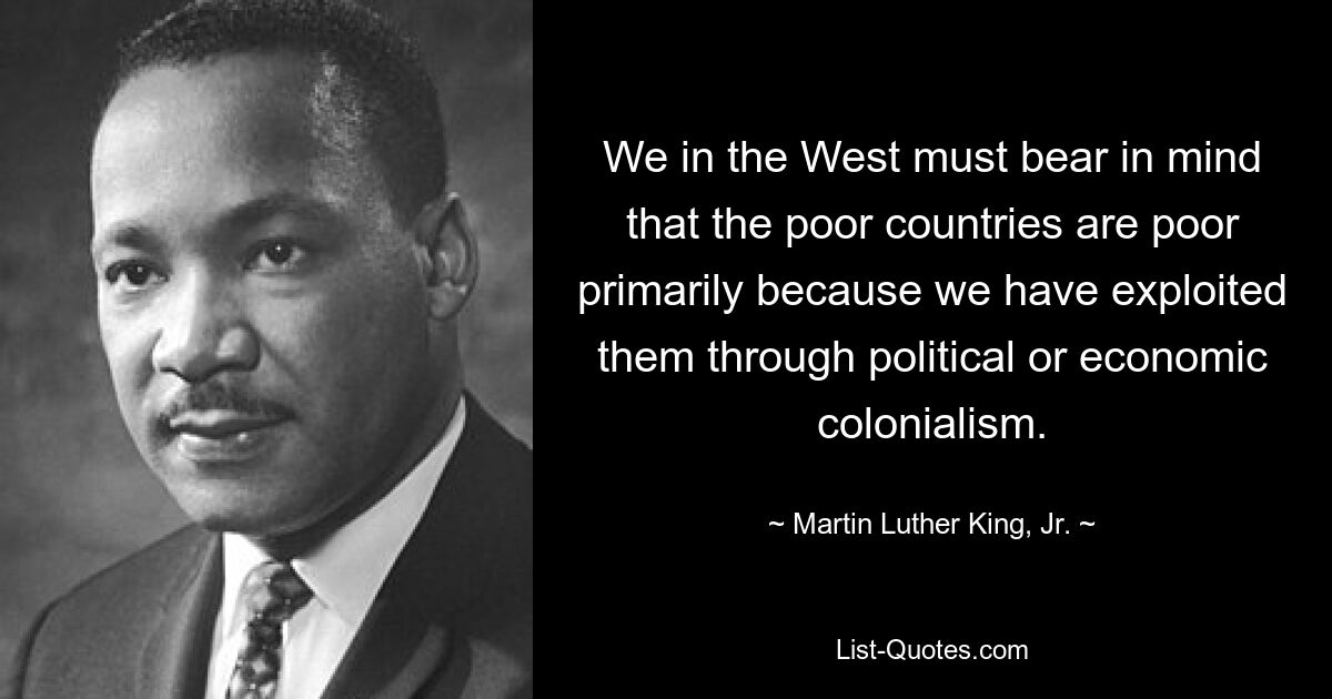 We in the West must bear in mind that the poor countries are poor primarily because we have exploited them through political or economic colonialism. — © Martin Luther King, Jr.