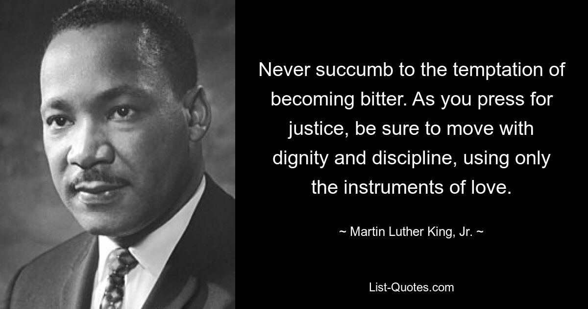 Never succumb to the temptation of becoming bitter. As you press for justice, be sure to move with dignity and discipline, using only the instruments of love. — © Martin Luther King, Jr.