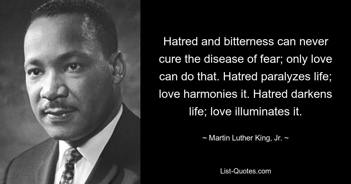 Hass und Bitterkeit können die Krankheit der Angst niemals heilen; Das kann nur die Liebe. Hass lähmt das Leben; Liebe harmoniert es. Hass verdunkelt das Leben; Liebe erleuchtet es. — © Martin Luther King, Jr. 