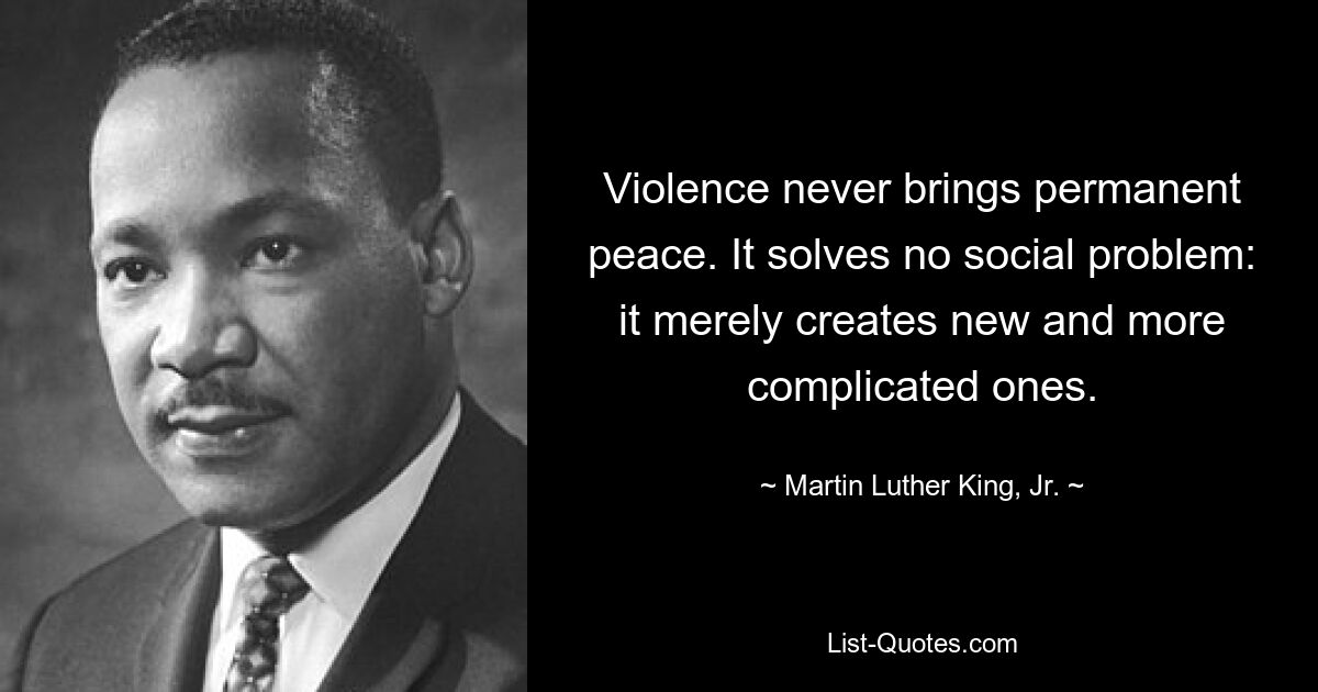 Violence never brings permanent peace. It solves no social problem: it merely creates new and more complicated ones. — © Martin Luther King, Jr.