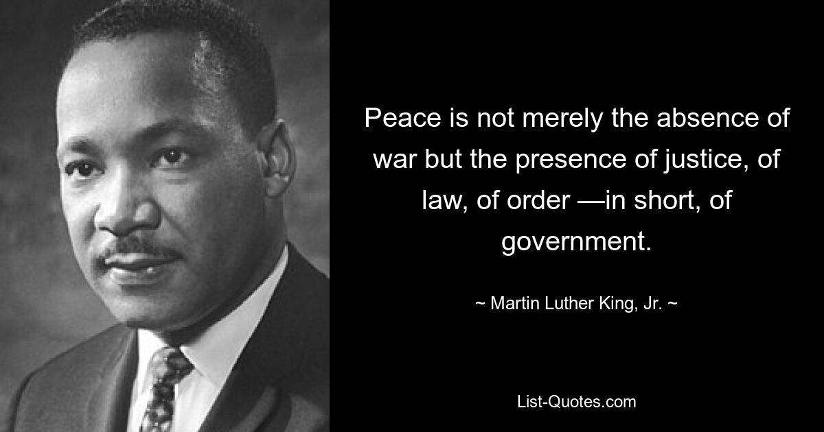 Peace is not merely the absence of war but the presence of justice, of law, of order —in short, of government. — © Martin Luther King, Jr.