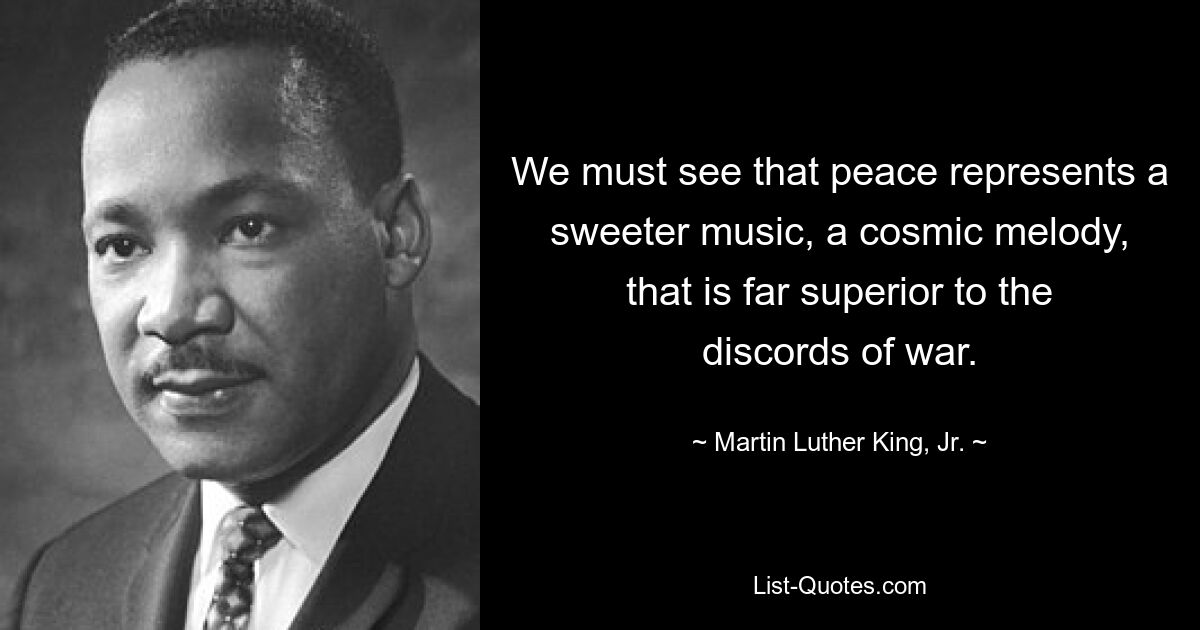 We must see that peace represents a sweeter music, a cosmic melody, that is far superior to the discords of war. — © Martin Luther King, Jr.