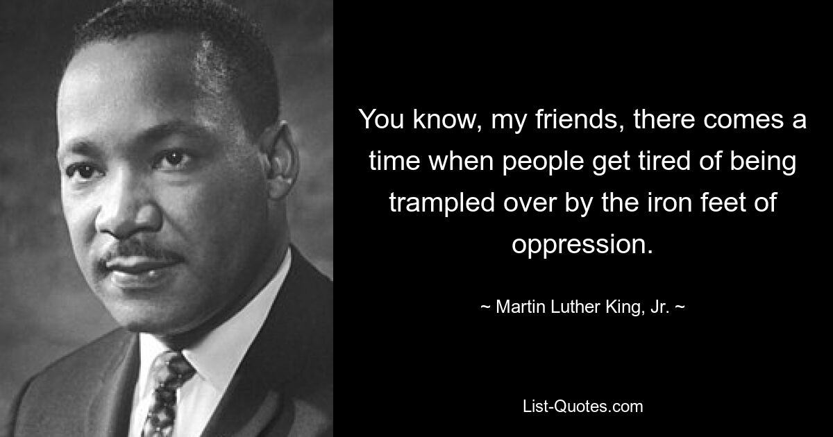 You know, my friends, there comes a time when people get tired of being trampled over by the iron feet of oppression. — © Martin Luther King, Jr.