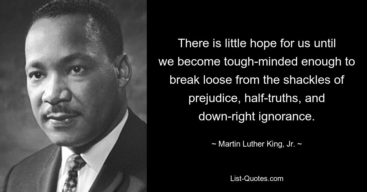 There is little hope for us until we become tough-minded enough to break loose from the shackles of prejudice, half-truths, and down-right ignorance. — © Martin Luther King, Jr.