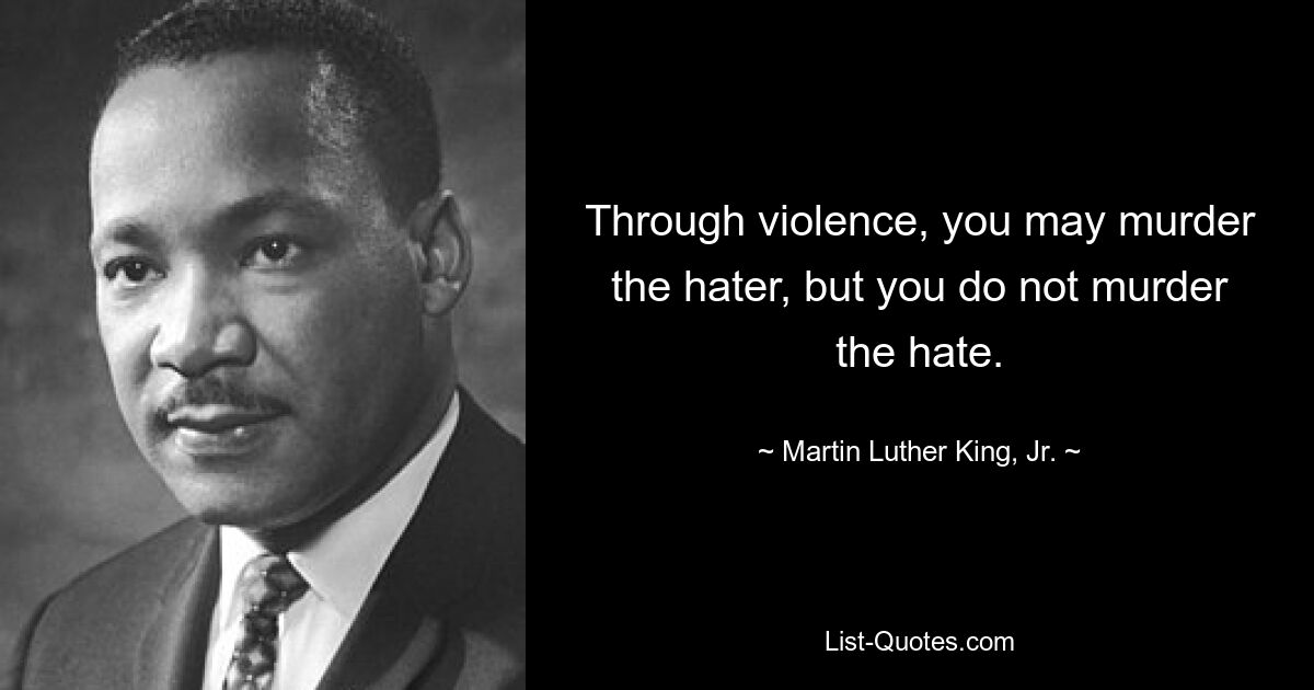 Through violence, you may murder the hater, but you do not murder the hate. — © Martin Luther King, Jr.