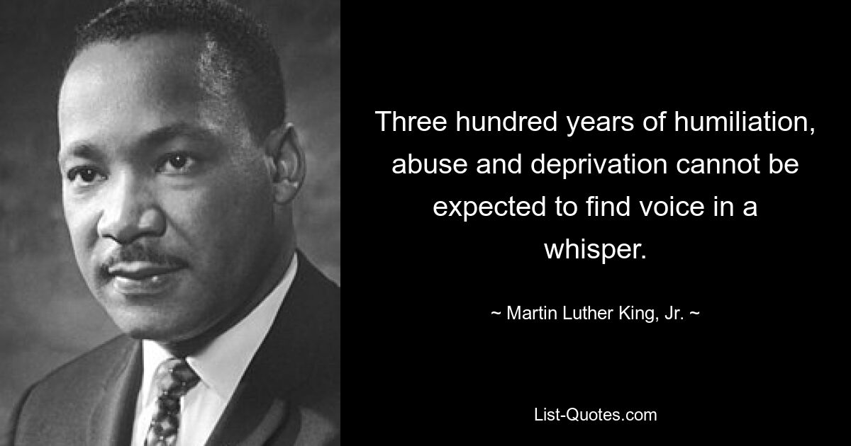 Three hundred years of humiliation, abuse and deprivation cannot be expected to find voice in a whisper. — © Martin Luther King, Jr.