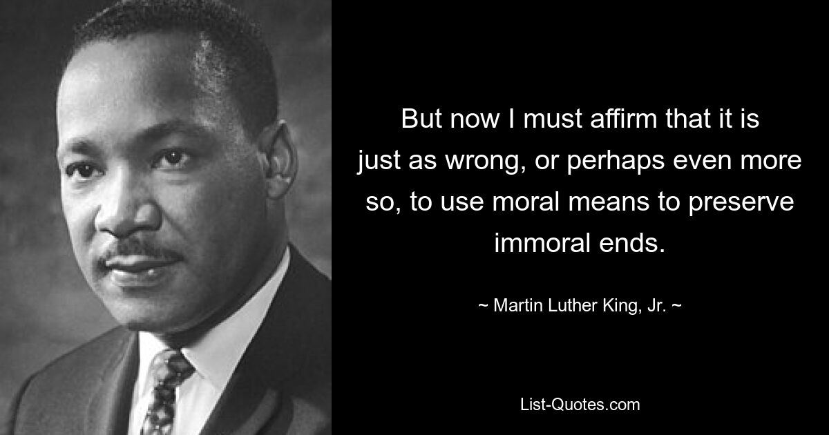 But now I must affirm that it is just as wrong, or perhaps even more so, to use moral means to preserve immoral ends. — © Martin Luther King, Jr.