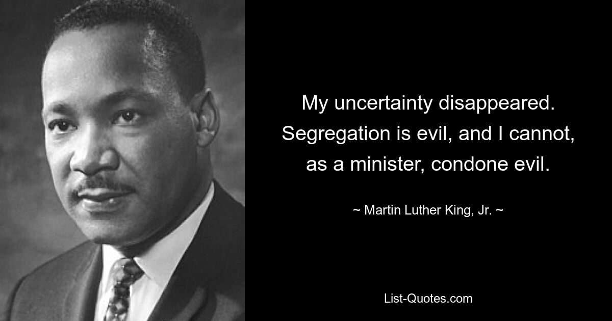 My uncertainty disappeared. Segregation is evil, and I cannot, as a minister, condone evil. — © Martin Luther King, Jr.