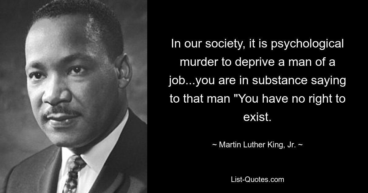 In our society, it is psychological murder to deprive a man of a job...you are in substance saying to that man "You have no right to exist. — © Martin Luther King, Jr.