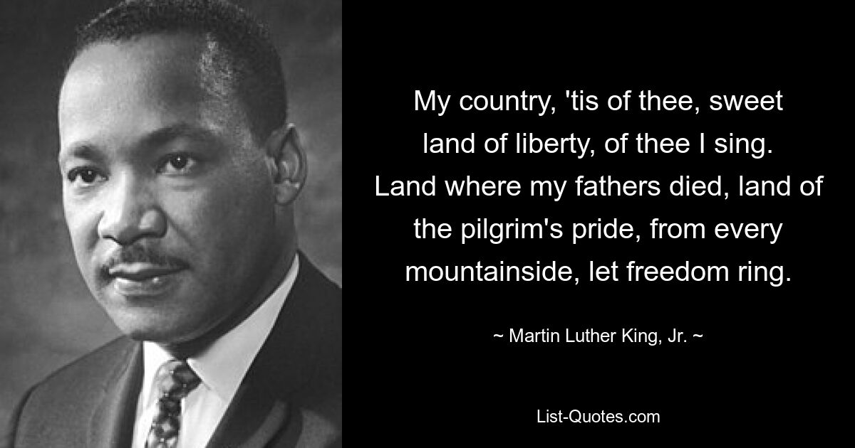 My country, 'tis of thee, sweet land of liberty, of thee I sing. Land where my fathers died, land of the pilgrim's pride, from every mountainside, let freedom ring. — © Martin Luther King, Jr.