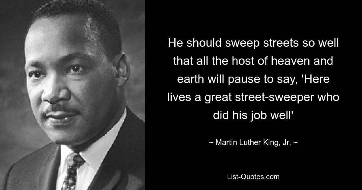 He should sweep streets so well that all the host of heaven and earth will pause to say, 'Here lives a great street-sweeper who did his job well' — © Martin Luther King, Jr.