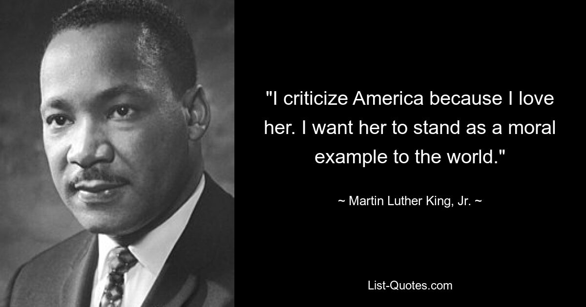 "I criticize America because I love her. I want her to stand as a moral example to the world." — © Martin Luther King, Jr.