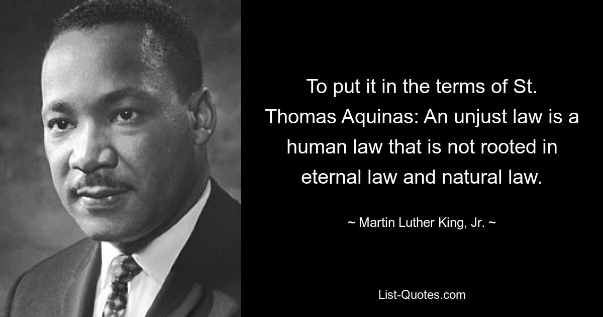 To put it in the terms of St. Thomas Aquinas: An unjust law is a human law that is not rooted in eternal law and natural law. — © Martin Luther King, Jr.