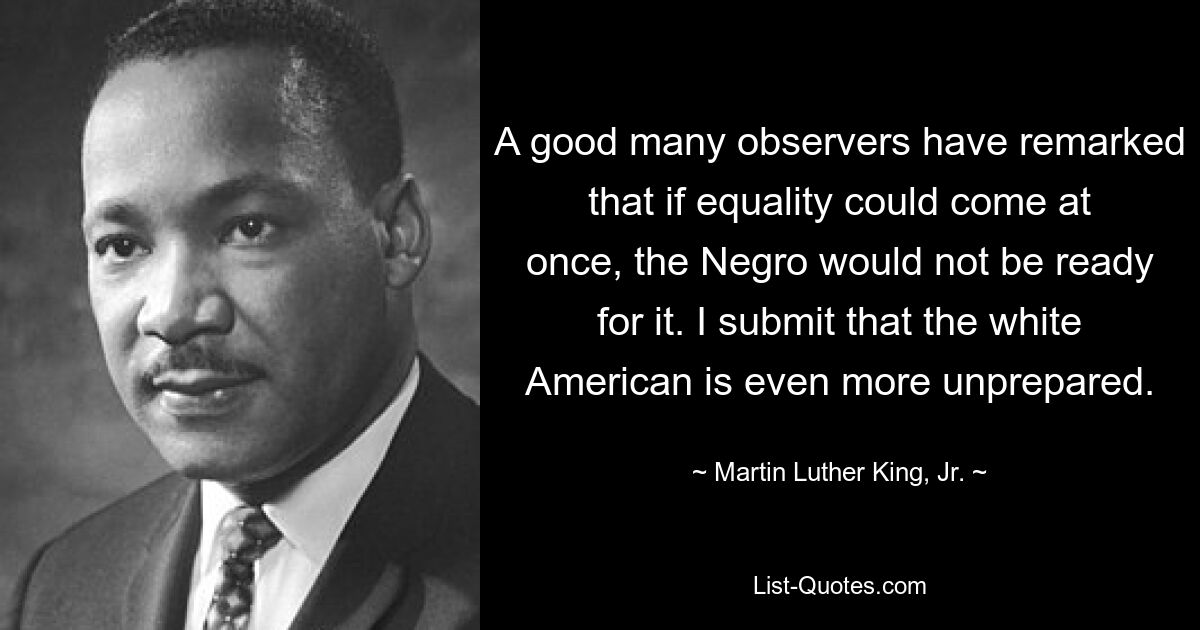 Viele Beobachter haben bemerkt, dass der Neger nicht dazu bereit wäre, wenn es sofort zur Gleichheit kommen könnte. Ich behaupte, dass der weiße Amerikaner noch unvorbereiteter ist. — © Martin Luther King, Jr. 