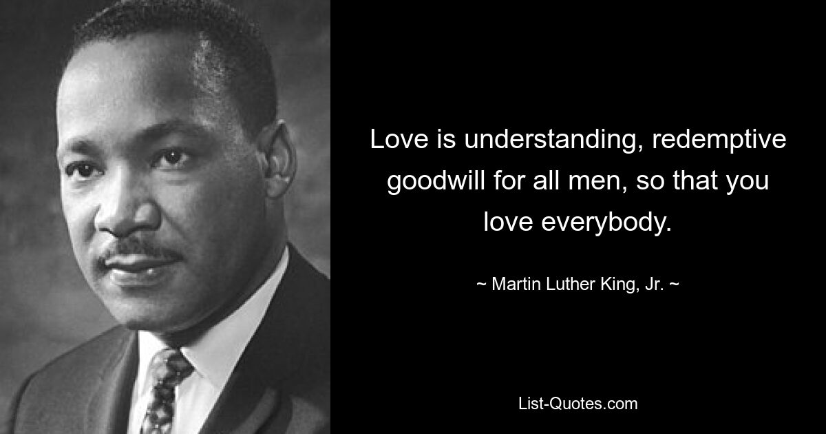 Love is understanding, redemptive goodwill for all men, so that you love everybody. — © Martin Luther King, Jr.