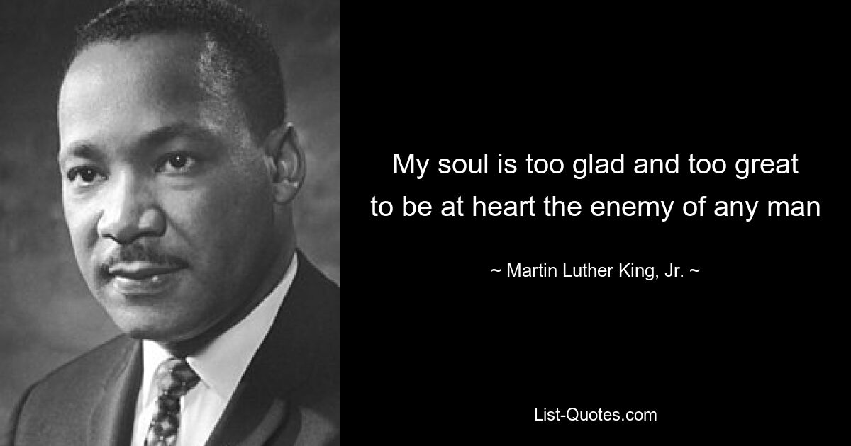 My soul is too glad and too great to be at heart the enemy of any man — © Martin Luther King, Jr.