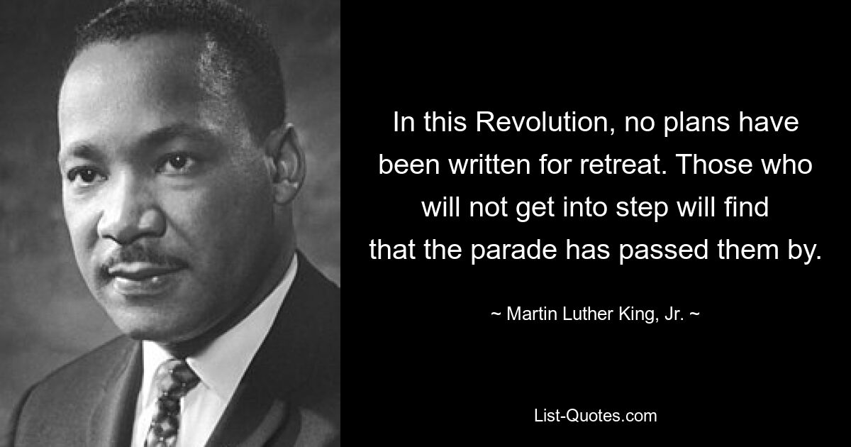 In this Revolution, no plans have been written for retreat. Those who will not get into step will find that the parade has passed them by. — © Martin Luther King, Jr.